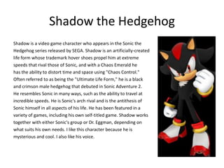 Shadow the Hedgehog
Shadow is a video game character who appears in the Sonic the
Hedgehog series released by SEGA. Shadow is an artificially-created
life form whose trademark hover shoes propel him at extreme
speeds that rival those of Sonic, and with a Chaos Emerald he
has the ability to distort time and space using "Chaos Control."
Often referred to as being the "Ultimate Life Form," he is a black
and crimson male hedgehog that debuted in Sonic Adventure 2.
He resembles Sonic in many ways, such as the ability to travel at
incredible speeds. He is Sonic's arch rival and is the antithesis of
Sonic himself in all aspects of his life. He has been featured in a
variety of games, including his own self-titled game. Shadow works
together with either Sonic's group or Dr. Eggman, depending on
what suits his own needs. I like this character because he is
mysterious and cool. I also like his voice.
 