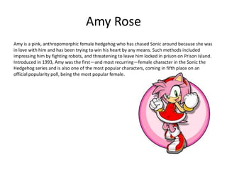 Amy Rose
Amy is a pink, anthropomorphic female hedgehog who has chased Sonic around because she was
in love with him and has been trying to win his heart by any means. Such methods included
impressing him by fighting robots, and threatening to leave him locked in prison on Prison Island.
Introduced in 1993, Amy was the first—and most recurring—female character in the Sonic the
Hedgehog series and is also one of the most popular characters, coming in fifth place on an
official popularity poll, being the most popular female.
 