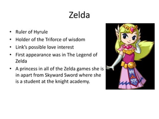 Zelda
• Ruler of Hyrule
• Holder of the Triforce of wisdom
• Link’s possible love interest
• First appearance was in The Legend of
Zelda
• A princess in all of the Zelda games she is
in apart from Skyward Sword where she
is a student at the knight academy.
 