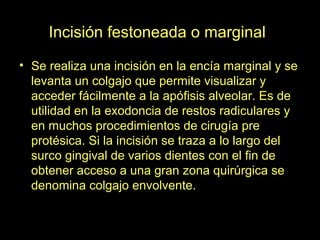 Incisión festoneada o marginal
• Se realiza una incisión en la encía marginal y se
levanta un colgajo que permite visualizar y
acceder fácilmente a la apófisis alveolar. Es de
utilidad en la exodoncia de restos radiculares y
en muchos procedimientos de cirugía pre
protésica. Si la incisión se traza a lo largo del
surco gingival de varios dientes con el fin de
obtener acceso a una gran zona quirúrgica se
denomina colgajo envolvente.
 