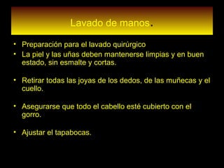 Lavado de manos.
• Preparación para el lavado quirúrgico
• La piel y las uñas deben mantenerse limpias y en buen
estado, sin esmalte y cortas.
• Retirar todas las joyas de los dedos, de las muñecas y el
cuello.
• Asegurarse que todo el cabello esté cubierto con el
gorro.
• Ajustar el tapabocas.
•
 
