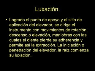 Luxación.
• Logrado el punto de apoyo y el sitio de
aplicación del elevador, se dirige el
instrumento con movimientos de rotación,
descenso o elevación, maniobras con las
cuales el diente pierde su adherencia y
permite así la extracción. La iniciación o
penetración del elevador, la raíz comienza
su luxación.
 