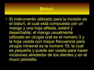 Bisturí.
• El instrumento utilizado para la incisión es
el bisturí, el cual está compuesto por un
mango y una hoja afilada, estéril y
desechable; el mango usualmente
utilizado en cirugía oral es el número 3 y
la hoja usada con mayor frecuencia para
cirugía intraoral es la número 15, la cual
es pequeña y puede ser usada para hacer
incisiones alrededor de los dientes y en el
muco periostio.
 