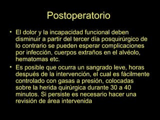 Postoperatorio.
• El dolor y la incapacidad funcional deben
disminuir a partir del tercer día posquirúrgico de
lo contrario se pueden esperar complicaciones
por infección, cuerpos extraños en el alvéolo,
hematomas etc.
• Es posible que ocurra un sangrado leve, horas
después de la intervención, el cual es fácilmente
controlado con gasas a presión, colocadas
sobre la herida quirúrgica durante 30 a 40
minutos. Si persiste es necesario hacer una
revisión de área intervenida
 