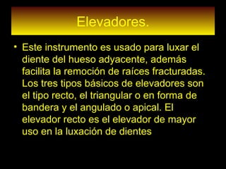 Elevadores.
• Este instrumento es usado para luxar el
diente del hueso adyacente, además
facilita la remoción de raíces fracturadas.
Los tres tipos básicos de elevadores son
el tipo recto, el triangular o en forma de
bandera y el angulado o apical. El
elevador recto es el elevador de mayor
uso en la luxación de dientes
 