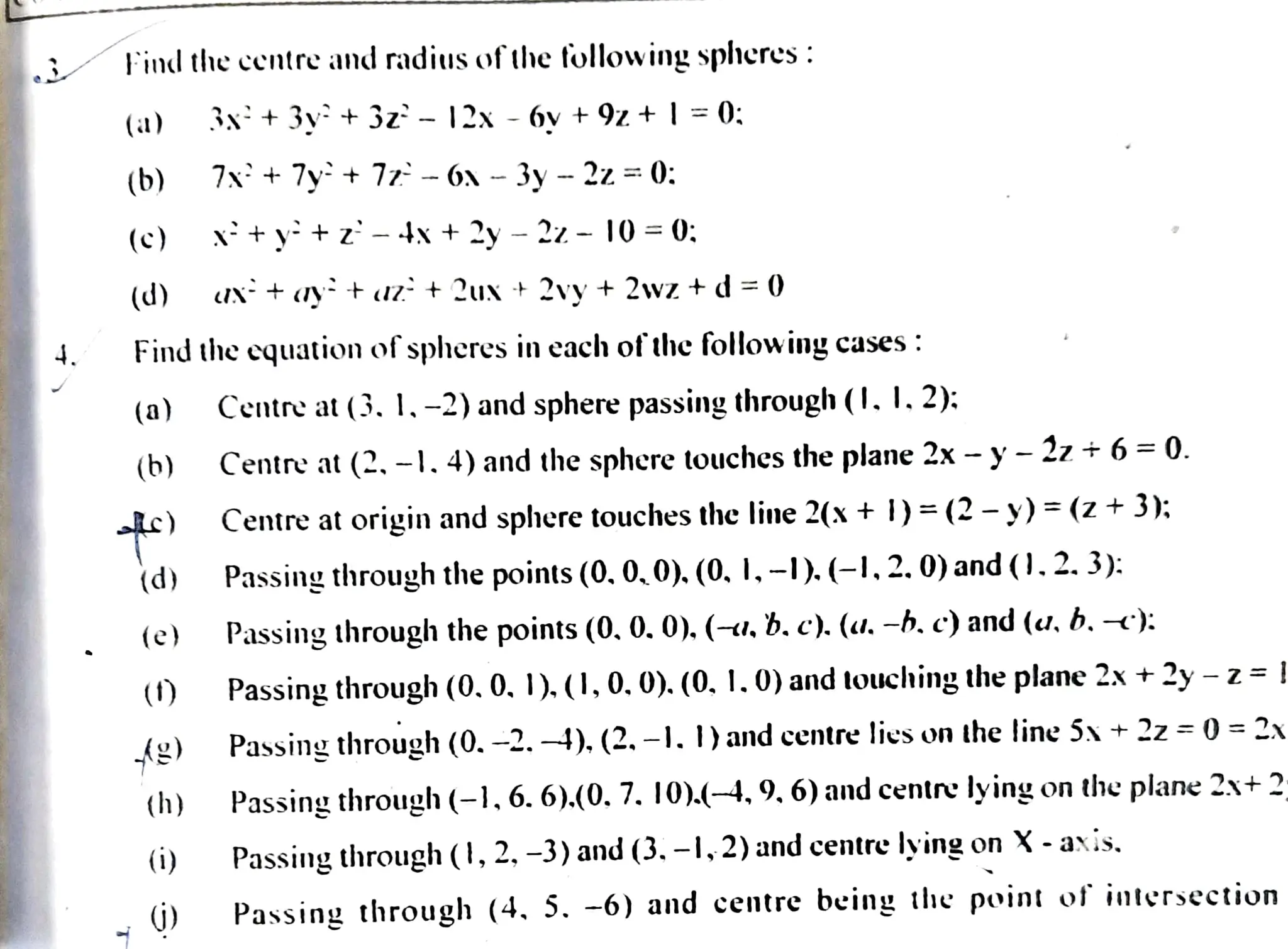 J
4.
Findthe centre and radius fthefollowing spheres :
(a)
(b)
(c)
(d)
(a)
(b)
)
Find the cquation of spheres in each ofthefollowing cases :
(d)
(e)
()
(h)
3x+3v+ 3z°- 12x -6v + 9z + | =0:;
(i)
7x + 7y+ 77 -6x - 3y - 2z =0:
X*+y tz -4X + 2y - 22- 10=0:
UN + yt uz + 2ux + 2vy + 2wz +d= 0
Centre at (3. 1,-2) and sphere passingthrough(1. I, 2):
Centre at (2. -1.4) and the sphere touches the plane 2x - y- 27 +6=0.
Centre at origin and sphere touchesthc line 2(x + )=(2-y) =(z +3:
Passingthroughthe points (0.0,0).(0, I, -).(-1, 2. 0) and(0.2.3):
Passing through the points (0.0. 0).(-u, b,c). (u. -b. c) and (u, b. -c):
Passingthrough(0.0. 1). (1, 0. 0). (0. 1.0) and louching theplane 2x +2y-z= !
Passing through (0. -2. -4), (2, -1. )andcentre lies on the line 5x+ 22 = ) 2x
Passing through (-1, 6. 6).(0. 7. 10)4-4,9,6)andcentre lying onthe plane 2x+ 2
Passing through (1, 2, -3) and (3. -1,2) and centre lying on X-axis.
(ý) Passing through (4, 5. -6) and centre being the point of intersection
 