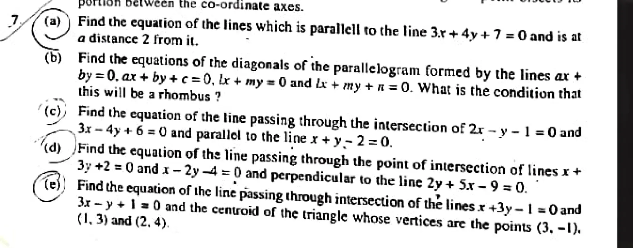 poruon between ne co-ordinate axes.
7(a)) Find the cquation of the lines which is parallell to the line 3.r + 4y +7=0 and is at
a distance 2 from it.
(b) Find the equations of the diagonals of the parallelogram formed by the lines ax +
by=0. ar + by +c=0, br + my = 0 and l + my + n=0. What is the condition that
this will be a rhombus ?
(c)} Find the equation of the line passing through the intersection of 2r-y-1 =0 and
3x- 4y + 6 =0 and parallel to the line x+ y-2=0.
d) Find the equation of theline passing through the point of intersection of lines x+
3y +2 = 0 and x-2y 4 =0 and perpendicular to the line 2y + 5x -9=0.
es) Find the equation of the line passing through intersection of the lines x +3y - | =0and
3x-y+ I=0 and the centroid of the triangle whose vertices are the points (3. -1).
(1,3) and (2. 4).
 