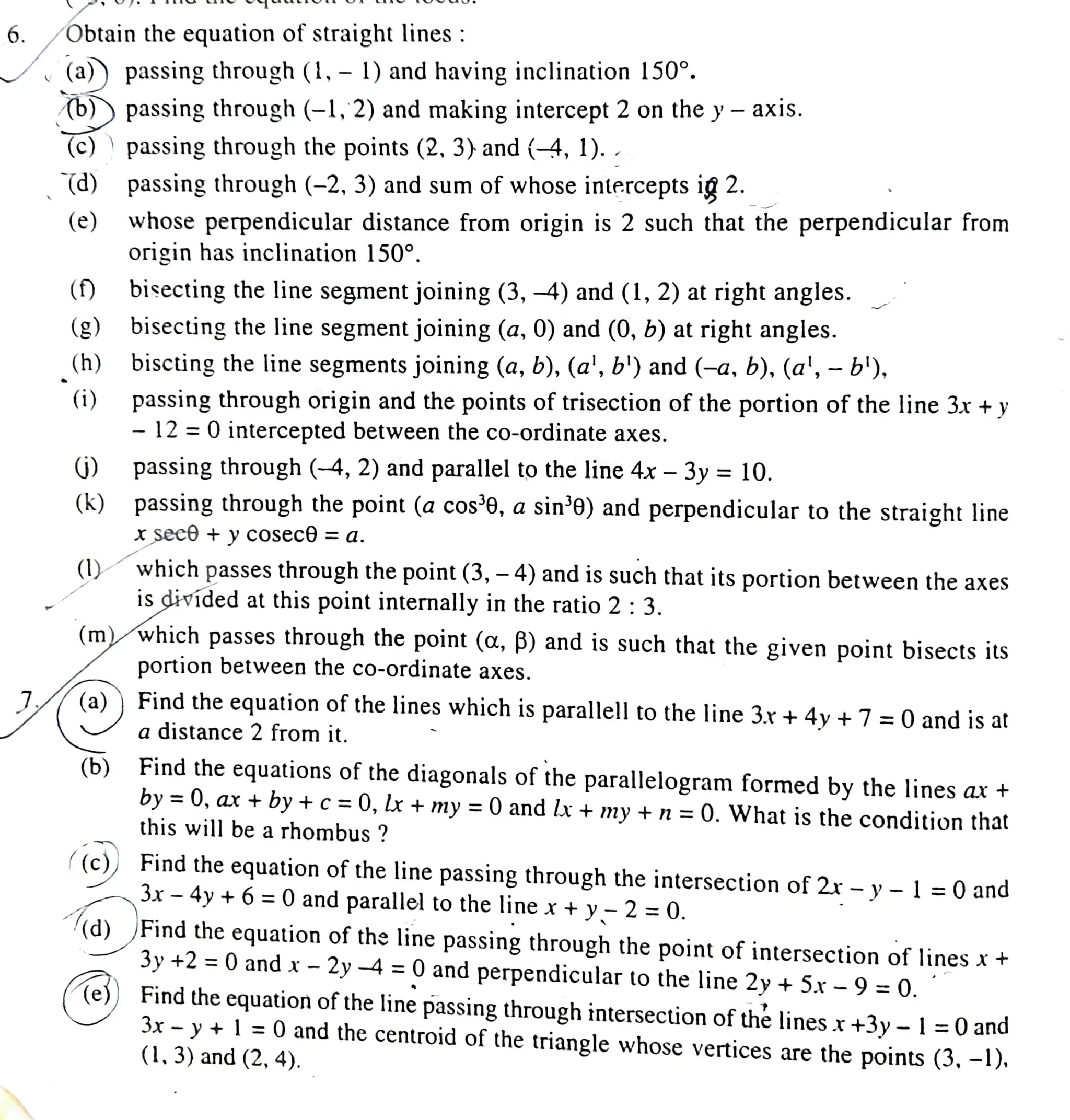 6. Obtain the equation of straight lines :
(a)) passing through (1, 1) and having inclination 150°.
b))passing through (-1, 2) and making intercept 2 on the y- axis.
(c)
(d)
(e) whose perpendicular distance from origin is 2 such that the perpendicular from
origin has inclination 150°.
() bisecting the line segment joining (3,-4) and (1, 2)at right angles.
(h)
(g) bisecting the line segment joining (a, 0) and (0, b) at right angles.
biscting the line segments joining (a, b), (al, b') and (-a, b), (a', - b'),
passingthrough origin and the points of trisection of the portion of the line 3x +y
- 12= 0 intercepted between the co-ordinate axes.
(i)
()
passing through the points (2, 3) and (-4, 1)..
(k)
passing through (-2, 3) and sum of whose intercepts ig 2.
()
(b)
passing through (-4,2) and parallel to the line 4x - 3y=10.
passing through the point (a cos'0, a sin'e) and perpendicular to the straight line
Xseco+ y
cosece = a.
which passes through the point (3, - 4) and is such that its portion between the axes
is divided at this point internally in the ratio 2:3.
(m) which passes through the point (a, B) and is such that the given point bisects its
portion between the co-ordinate axes.
(a)) Findtheequation of the lines which is parallell to the line 3.r +4v+7=0and is at
a
distance 2 from it.
Findthe equations of the diagonals of the parallelogram formed by the lines ax +
by =0, ar + by +c=0,lx + my =0and x + my + n=0.What is the condition that
this will be a rhombus ?
((c)) Find the equation ofthe line passing through the intersection of 2r -y- l=0 and
3x 4y +6=0and parallel to the line x+y-2=0.
d) Find the equation of the line passing through the point of intersection of linesx+
3y +2 = 0 and x -2y 4=0and perpendicular to the line 2y + 5x 9=0.
Find the equation of the line passing through intersection ofthelines x+3y - l=0 and
3x-y + l=0and the centroid of the triangle whose vertices are the points (3, -1),
(1,3)and (2, 4).
 
