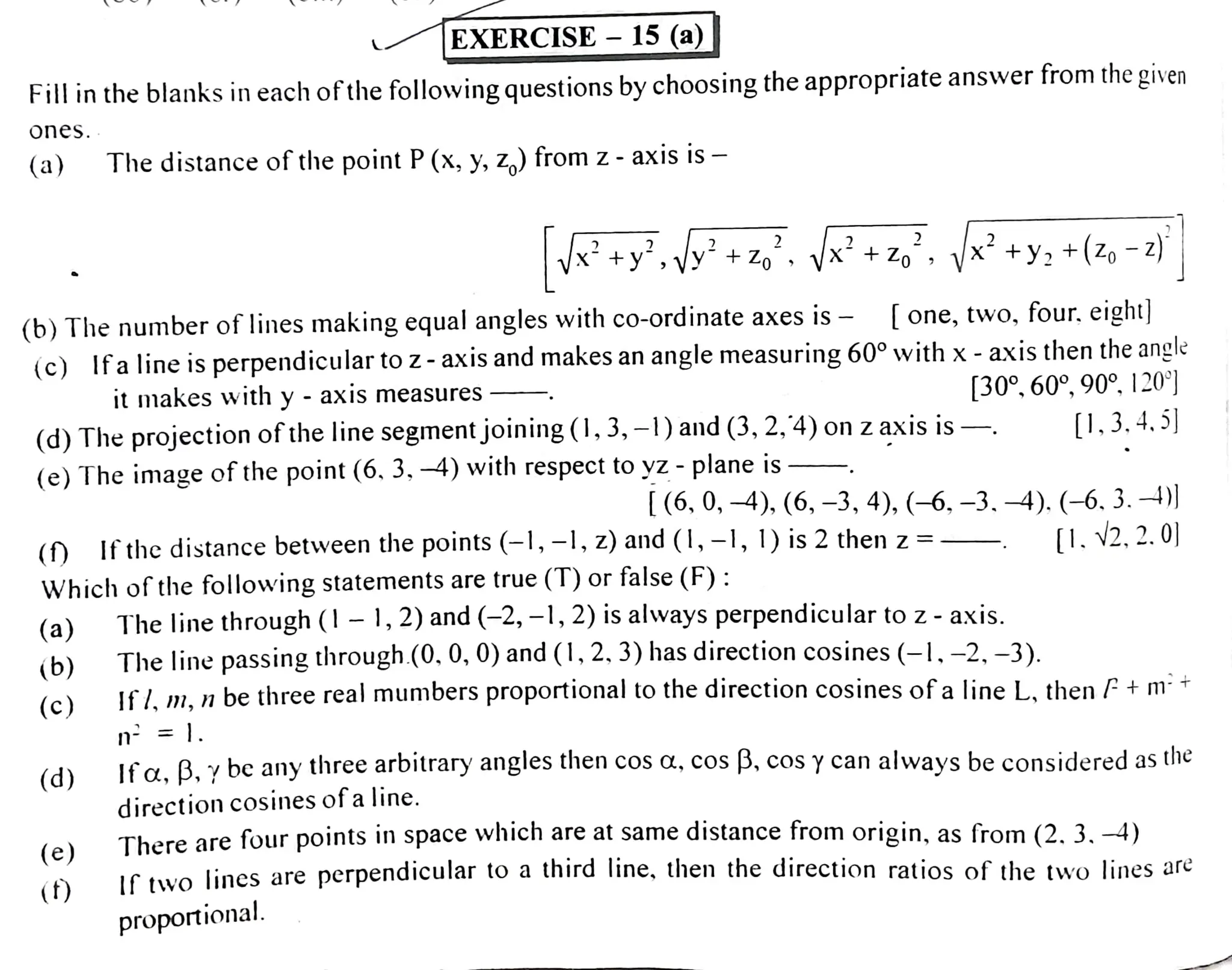 Fillinthe blanks in each of thefollovwing questions by choosing the appropriate answer from the given
ones.
(a)
(a)
(b)
EXERCISE - 15 (a)
(c)
(b) The number of lines making equalangles with co-ordinate axes is - [one, two, four. eight)
(c) Ifa line isperpendicular to z-axis and makes an angle measuring 60° with x -axis then the angle
it makes with y - axis measures [30°, 60°, 90°, 120)
(d) The projection of the line segmentjoining(0,3, -1)and (3, 2,4)on zaxis is
(e) The image of the point (6. 3, 4) with respect to yz - plane is
(d)
The distance of the point P(x, y, z,) from z - axis is -
(e)
+ Zo
Ifthedistance between the points (-,-1, z) and (1, -, 1) is 2 then z =
()
Which of thefollowing statements are true (T) or false (F):
()
2 2
+y, +(Zo -2)
-.
[(6,0, -4), (6, -3, 4), (-6, -3, -4). (-6. 3. 4))
[1.V2, 2.o)
The line through (l-1,2) and (-2, -1,2)is always perpendicular to z-axis.
The line passingthrough.(0, 0, 0)and (1,2, 3) has directioncosines (-1,-2,-3).
1f.n, n be three realmumbers proportional to the direction cosines ofa line L. then f + m
n = |.
If a. B. y
be any three arbitrary angles then cos a., cos B, cos ycan always be considered as the
direction cosines ofa line.
There are four points in space which are at same distance from origin, as from (2. 3. -4)
rtwolines are perpendicular to athird line, then the direction ratios of thetwo lines are
proportional.
0,3.4.5]
 
