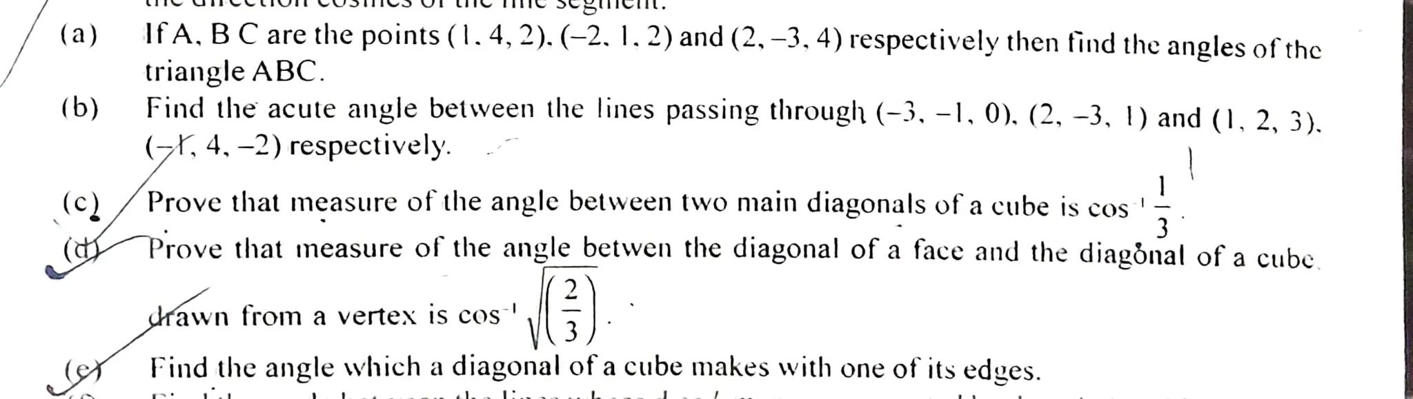 (a)
(b)
IfA. BC are the points (1.4,2). (-2. 1.2) and (2. -3,4) respectivelythen find the angles ofthe
triangle ABC.
Find the acute angle between the lines passing through (-3, -1, 0). (2, -3, 1) and (1, 2, 3).
(z, 4. -2) respectively.
(c)/Prove that measure of the angle between two main diagonals of acube
Prove that measure of the angle betwenthe diagonal of aface and the diagönal of acube
drawn from avertex is cos
3)
Findthe angle which adiagonal ofacube makes with one of its edges.
 
