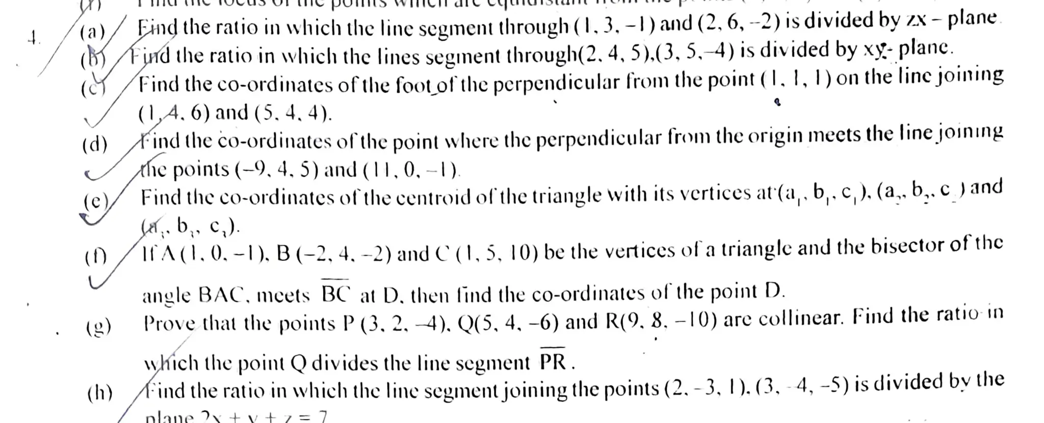 (a)/ Eind the ratio in which the line sement through (I,3.-l) and(2. 6, -2) is divided by X- plane
(bind theratio in which thc lines segnentthrough(2.4,5).(3, 5,-4) is dividedby xy- planc.
(YFindtheco-ordinates ofthefoot of'theperpendicular fromthe point(I. 1, I)on the lincjoining
(d) Find the co-ordinates ofthepoint where theperpendicular fron the origin mects the line joining
he points (-9,4. 5) and (|1,0,-)
(0,4.6)and($. 4, 4).
(c) Find the co-ordinates of the centrojd ofthetriangle with its vertices at(a,. b,. c,). (a,. b,. c )and
sa,. b,,c).
()/A(|.0.-1), B(-2, 4.-2) andC0,5, 10) bethe vertices ofatrianglec andthe bisector of the
(g)
(h)
angle BAC, mcets BC atD. then lind the co-ordinates of the point D.
Prove that the points P(3, 2, 4), Q(5, 4, -6) and R(9, 8. -10) are collinear. Find the ratio in
which the point Qdivides the line segment PR.
Mind the ratio inwhich the line segment joining the points (2, -3, |). (3, -4, -5) is divided by the
 