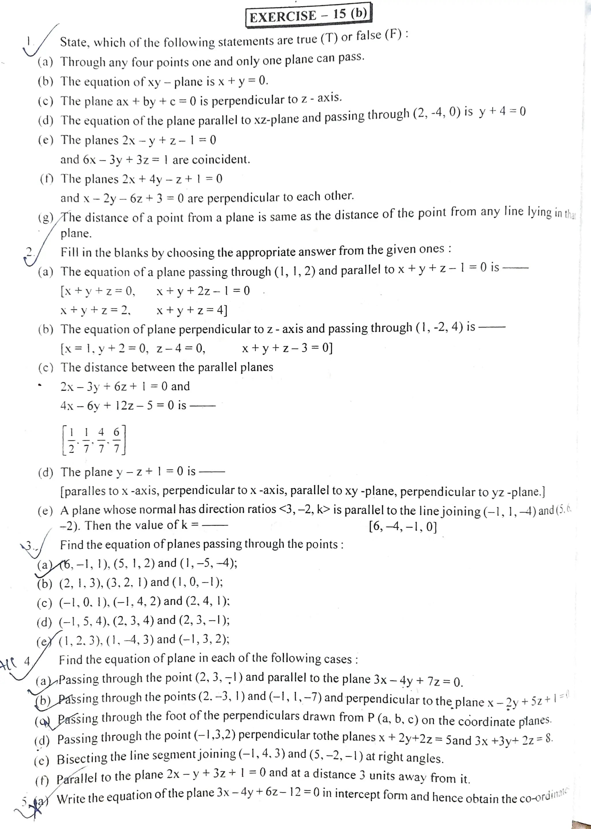 State, which of thefollowving statements are true (T) or false ():
(a) Through any four points one and only one plane can pass.
(b) The equation of xy- plane is x+y=0.
(C) The plane ax + by + c=0 is perpendiculartoz - axis.
(a) The cquation oftheplane parallel to xZ-plane and passing through (2, -4, 0) is y +4 =0
(e) The planes 2x -y +z-l=0
and 6x - 3y +3z = |are coincident.
() The planes 2x+ 4y - z+|=0
and x- 2y- 6z + 3 =0 are perpendicular to each other.
(g) The distance of apoint from a plane is same as the distance of the point from any Iine lying in tha
plane.
|EXERCISE 15 (b)|
Fillinthe blanks by choosing the appropriate answer from the given ones :
(a) The equation ofa plane passingthrough (1, 1,2) andparallel to x+y+z-l=0 is
[x +y+z=0, X+y+2z -| =0
X+y+z=2, x+y+z=4]
(b) The equation of planeperpendicularto z- axis and passing through (1, -2, 4) is-
[x=1,y+2=0, z-4=0, X+y+z-3 =0]
(c) The distance between the parallel planes
2x-3y t 6z +|=0 and
4x 6yt 12z5=0 is
1 I 4 6
(d) The plane y - z+ |=0 is
[paralles tox-axis, perpendiculartox-axis, parallelto xy -plane, perpendicular toyz -plane.]
(e) Aplane whose normal has direction ratios <3,-2, k> is parallel to the line joining(-1, 1,4)and(5.t
-2). Then the value of k = [6, -4, -1, 0]
Findthe equation of planespassing through the points:
(a6,-1, ), (5, 1,2) and (1, -5,-4);
(6) (2,I, 3), (3. 2. 1) and (!, 0, -l);:
(c) (-1,0. 1),(-1,4, 2) and (2, 4, 1):
(d) (-1,5, 4). (2, 3, 4) and (2, 3, -);
(ey (1,2.3), (1,4, 3) and (-1, 3,2);
Find theequation ofplane in each ofthe following cases :
(a)-Passing through the point (2, 3,) and parallel to the plane 3x -4y +7z =0.
(b)_Passing throughthe points(2. -3, ) and(-l, 1,-7)and perpendiculartothe plane x-2y +Sz
+|=(
(a Passing through the foot ofthe perpendiculars drawn from P(a, b, c) on the coordinate planes.
(d) Passing through the point (-1,3,2) perpendicular totheplanes x+2y+2z =Sand 3x +3v+ 22 - S.
(e) Bisecting the line segment joining(-l,4, 3) and (5, -2,-1)at right angles.
Pafallel to theplane 2x - y
+3z+1=O and at adistance 3units away from it
a Writethe equation ofthe plane 3x - 4y+
-6z12 =0inintercept form and hence obtain the
co-ordinatc
 