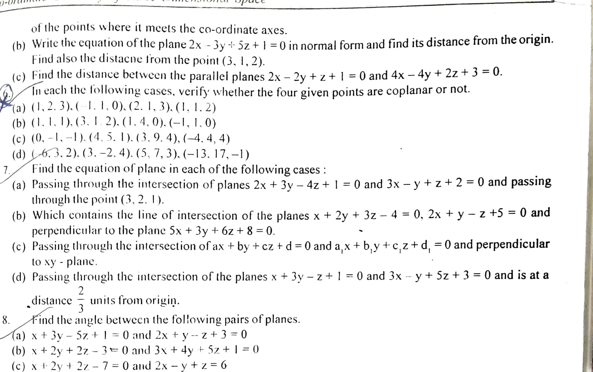 7
8.
of the pointswhere it mcets the co-ordinate axes.
(b)Write the cquation of theplane 2x -3y +5z +|=0 in normalform and find its distance from theorigin.
Find also the distacne trom the point (3. 1,2).
(c) Find thedistance between the parallei planes 2x- 2y + z+|=0 and 4x - 4y + 2z+ 3=0.
ln each the following cases, verify whether the four given points are coplanar or not.
a) (|,2. 3).(-1. I.0).(2. I, 3). (1. I.2)
(b) (1.I. I).(3. 1.2). (1.4.0). (-1, 1. 0)
(c) (0. -1,-).(4. 5. I).(3.9. 4),(-4. 4, 4)
(d) c6.3, 2).(3. -2, 4).(5, 7, 3). (-13. 17, -1)
Find the equation ofplane in cach ofthefollowing cases:
(a) Passing through the intersection of planes 2x + 3y -4z +| =0and 3x - y+z+2=0 and passing
through the point (3, 2.|).
(b) Which contains the line of intersection of the planes x + 2y + 32 - 4 = 0, 2x + y -z +5 =0 and
perpendicular to the plane 5x +3y +6z +8=0.
(c) Passingthrough the intersection ofax+by +cz +d=0 and a,x +b,y +c,z+d,=0and perpendicular
toxy - planc.
(d) Passing through the intersection oftheplanes x+3y - z+l=0 and 3x - y+Sz+3 =0 and is at a
2
distance unitsfrom origin.
3
find the angle betwecn the fol!owing pairs ofplanes.
Aa) x+3v- 52.+
(b) x + 2y + 2z -
|=0and 2x +y- z+3 0
3=0and 3x + 4y +Sz+|=0
(c) x 2y + 22- 7=0and 2x - y t z=6
 