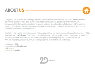 ABOUT US
Carrying out its activities with changes, developments and innovations since 1982, 2D Group has been
continuing to produce die-cast aluminum outdoor lighting fixtures, garden and home furnitures,
garage and garden gates, pergolas and special projects, as well as die-cast aluminum railing systems,
growing and developing with its experiences and creative works parallel to new technologies, and has
ultimately reached its present position.
Aesthetic – the most important concept that we placed into our vision when we began the business in 1982.
Therefore, we as 2D Group have carried the light of the art into any project in which we were involved as
a solution provider since the day we came into operation in the lighting and construction sector.
With the magic touches on aluminum, we stepped into a world that has no borders.
o Established in 1982
o Annual turnover 30 million USD
o 160 Personel
o Exports to 21 countries
 