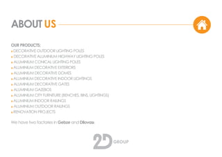 ABOUT US
OUR PRODUCTS;
o DECORATIVE OUTDOOR LIGHTING POLES
o DECORATIVE ALUMINIUM HIGHWAY LIGHTING POLES
o ALUMINIUM CONICAL LIGHTING POLES
o ALUMINIUM DECORATIVE EXTERIORS
o ALUMINIUM DECORATIVE DOMES
o ALUMINIUM DECORATIVE INDOOR LIGHTINGS
o ALUMINIUM DECORATIVE GATES
o ALUMINIUM GAZEBOS
o ALUMINIUM CITY FURNITURE (BENCHES, BINS, LIGHTINGS)
o ALUMINIUM INDOOR RAILINGS
o ALUMINIUM OUTDOOR RAILINGS
o RENOVATION PROJECTS
We have two factories in Gebze and Dilovası.
 