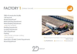 FACTORY 1
7000 m2 production facility
130 Personel
Model Department
Metal Spinning Department
Metal Casting Department
o Injection Casting
Welding Department
Leveling Department
CNC Department
Painting
o Electrostatic powder coating
o Wet painting
Assembly & Quality Control Departments
Wood Department
(Gebze, Kocaeli)
Dilovası Organize Sanayi Bölgesi 3. Kısım Gediz Caddesi No: 13
Gebze / Kocaeli
(+90) 444 60 34 info@2d.com.tr www.2d.com.tr
 