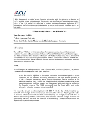 This document is provided as the basis for discussion with the objective to develop an
 ACLI position on the subject matter. These notes are based on staff’s analysis of tentative
 views of the IASB and FASB, reference to various resource documents, and prior ACLI
 discussions and position statements expressed in letters to accounting standard setters on
 the topic.

                            INFORMATION FOR DEPUTIES SUBGROUP

Date: December 28, 2010
Project: Insurance Contracts
Topic: Cost Option for the Measurement of Certain Insurance Contracts
______________________________________________________________________________

Introduction

The IASB and FASB are in the process of developing an accounting standard for insurance
contracts. The proposed measurement attribute is a “current fulfillment” model where the inputs
into the measurement of the insurance liability are unlocked at each reporting period. The current
fulfillment model would be the only measurement attribute for insurance contracts, unlike IFRS
9, Financial Instruments, which is a mixed attribute standard with financial instruments measured
at fair value or amortized cost.

Issues

In developing the ACLI response to the IASB Exposure Draft, Insurance Contracts (ED), and the
FASB Discussion Paper on the same topic, we stated:

         While we have no objection to the current fulfillment measurement approach, we are
         concerned that the insurance accounting standard will not align with the guidance in
         IFRS 9, Financial Instruments, where financial instruments may be measured at fair
         value or amortized cost. Limiting the measurement of insurance contracts to a current
         value measurement could put insurers at a disadvantage with other financial institutions
         for financial products. The ACLI recommends that the Board add a cost option
         alternative within the insurance contracts standard.

Not only is the concern about misalignment with IFRS 9, but also the potential volatility and
mismatch of the changes in the value of assets measured at fair value and the change in the value
of insurance liabilities measured at current fulfillment value. For example, where cash flows of
the asset portfolio align with the cash outflows of the insurance liabilities, changes in interest rate
spreads may not affect the assets and liabilities in the same way. Other trade organizations and
insurers have expressed similar views.




                                                                                                     1
 
