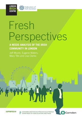 1
A Needs Analysis of the Irish
Community in London
Jeff Moore, Eugene Waters,
Mary Tilki and Lisa Clarke
Fresh
Perspectives
Supported By
 