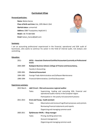 Curriculum Vitae
Personal particulars:
Name: BalázsHarcos
Place ofbirth and time:Vác, 1976 March 23rd
Marital status: unmarried
Address:3580 Tiszaújváros,Hajdútér2.
Mobil:+36 70 368 9200
Email: balazs_harcos@jabil.com
Summary:
I am an accounting professional experienced in the financial, operational and SOX audit of
businesses, who wants to continue his career in the field of internal audit, risk analysis and
controlling.
Education:
2011- ACCA – Associate Chartered Certified Accountant (currently at Professional
level)
2004-2009 Budapest Business School, College of Finance and Accountancy,
Faculty in Accounting
1999-2001 Chartered Accountant
1994-1995 Foreign Trade Administration and Software Maintenance
1990-1994 Financial Administration, Certified Accountant
Experience summary:
2013 March - Jabil Circuit – Risk and assurance regional auditor
Tasks: Supervising, leading and executing SOX, financial and
operational audits mainly in the European region
Participation in the yearly risk assessment process
2011-2013 Ernst and Young – Audit assistant
Tasks: Observationandreview of significant processes and controls
Reviewing financial statements and reports
Organizing and managing common work
2003-2011 Építőmester-94 Kft. – Shop manager
Tasks: Pricing, building action lists
Account management
Organizing and managing common work
 