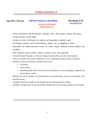 2
WORK EXPERIENCE
Aug 2014 – Present ADNOC Schools of Abu Dhabi
Acting/ Vice Principal
Student Supervisor
Abu Dhabi, UAE
www.gsad.sch.ae
- Works cooperatively with the principal, counsellor, nurse, staff, teachers, students and parents
towards a positive school climate.
- Serving as a point of information for students and responding to students' needs.
- Encouraging academic success and monitoring students who are struggling in classes.
- Responsible for student personnel services for school campus, including student discipline and
attendance.
- Plans and directs school activities related to student services and campus life.
- Advises the School Principals on all matters relating to student affairs and school wide discipline.
- Serves as a member of the School Administrative Team (comprising Principals, HODs,Counsellors)
- Maintains a system for monitoring attendance in the school:
• Tardy policy
• Absence policy
• Reporting students with excessive absences and tardiness to school and helping in implementing
any disciplinary actions
- Maintains the school's discipline and referralprogram; recommends policy changes to the Principals when
deemed necessary.
- Coordinates admissions, health services,financial aid and social programs for students.
- Establishes and supervises a faculty and staffduty schedule and rosterand reports regularly to the Principals.
 