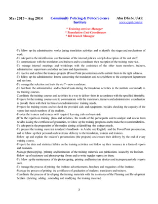 3
Mar 2013 – Aug 2014 Community Policing & Police Science
Institute
* Training services Manager
* Translation Unit Coordinator
* HR branch Manager
Abu Dhabi, UAE
www.cppsi.com/en
-To follow up the administrative works during translation activities and to identify the stages and mechanisms of
work.
-To take part in the identification and formation of the internal policies and job description of the unit staff.
-To communicate with the translators and trainees and to coordinate their reception of the training materials.
-To manage internal meetings and workshops with the assistance of the other team members, trainers,
administrative supervisors and other sections and departments.
-To receive and archive the trainees projects (PowerPoint presentation) and to submit them to the right address.
-To follow up the administrative letters concerning the translators and to send them to the competent department
and sections.
-To manage the selection and train the staff – new translators.
-To distribute the administrative and technical tasks during the translation activities in the institute and outside in
the training courses.
-Coordinate the training courses and activities in a way to deliver them in accordance with the specified timetable.
-Prepare for the training courses and to communicate with the translators, trainers and administrative coordinators
to provide them with their technical and administrative training needs.
-Prepare the training rooms and to check the provided aids and equipments besides checking the capacity of the
rooms that match numbers of the students.
-Provide the trainers and trainees with required learning aids and materials.
-Write the reports on training plans and activities, the results of the participants and to analyze and assess them
besides issuing the certificatesof graduation, to follow up the training programs and to make the recommendations.
-To take part in the preparation of the studies aiming at identifying the trainees needs.
-To prepare the training materials (student’s handbook- in Arabic and English) and the PowerPoint presentation,
and to follow up their personal and electronic delivery to the translators, trainers and trainees.
-Follow up and explain the student’s presentations (the projects) and ensure their delivery by the end of every
training course.
-Prepare the data and statistical tables on the training activities and follow up their issuance in a form of reports
and handouts.
-Manage photocopying, printing and lamination of the training materials and publications issued by the Institute.
-Follow up of stationery and photocopying forms and to write regular reports on them.
-To follow up the maintenance of the photocopying, printing and lamination devices and to prepare periodic reports
on it.
-To manage the process of printing the Institute advertisements, brochure and magazines of the Institute.
-Manage the process of printing the certificates of graduation of students, translators and trainers.
-Coordinate the process of developing the training materials with the assistance of the Planning and Development
Section (deleting, adding , amending and modifying the training material)
 