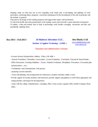 4
Dec 2011 – Feb 2013 Al Shaheen Adventure LLC,
Institute of Applied Technology (ATHS )
Abu Dhabi, UAE
www.alshaheenme.com
www.iat.ac.ae
Translator and Administrative Assistant
-Lessons/ lectures Interpretation ( military, Police, Life skills ).
- General Translation ( Timetables, Lesson plans , Lesson Evaluations , Curriculum, External & Internal books ,
Office Documents, Teaching Guidelines , Exams , Students Evaluation, Disciplinary Procedures , Evacuation plan
and procedures....etc ).
- Coordination and Communication with parents.
- preparing Lessons materials.
- Assist with planning and arrangements for conferences,seminars and other similar events.
-Provide support for faculty members and Instructors, provide support and guidance to staff where appropriate and
setting priorities and targets for the department.
- Liaise with the college Administration, consulting office, Army section, regional office and the Company Head
office..
-Ongoing study on what may rise as new regarding work which aims at developing and updating of work
procedures, and design plans, programs , researches and projects for the development of the unit in particular and
the institute in general.
-Take part in the design of the training programs and suggest their topics and mechanisms.
-To check the health and safety preparations in the training rooms and to provide a good education environment.
-To initiate a data and statistic base to help in performing work, besides arranging documents and files and
periodically updating them.
 