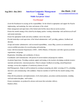 5
Sep 2011 - Dec 2011 American Companies Management
Group
Middle East private School
Vice Principal
Abu Dhabi , UAE
www.acmginternational.com
-Assist the Headmaster in carrying out his responsibilities for the School as appropriate and support the Head in
implementing and monitoring the vision and mission of the school.
-Daily management and supervision of the School and of all the classes that are run by teachers.
-Ensure the smooth running of the school by developing positive working relationships with and between all staff
and sustain motivation.
-Ensure the appropriate health and safety conditions exist in the school.
-Provide leadership to and supervision of the School administration staff , providing guidance, feedback and
direction.
-Assign and monitor administrative and secretarialresponsibilities, ensure filing systems are maintained and
current establish procedures for record keeping and monitoring.
-Liaise with Governmental Departments ( ADEC , ADEZ,Ministry of Education ) and other agencies,academic
organizations and groups.
-Registration, Scheduling and coordination of classes.
-Coordination and Communication with parents of current students and prospective students.
-Academic Supervision, Providing academic support and training to the teachers; developing academic resource
materials and innovative classroom practices. Observe and give feedback on teaching, attend Department
meetings, oversee the completion of satisfactory schemes of work.
-Staff Management , Helps in staff recruitment by assisting in preparing ads, initial screening of CVs,scheduling
interviews and communicating with candidates. Help new members of staff fit into the smooth running of the
school
-Help with the production and implementation of all school policies, procedures and documentation, including
staff and student discipline, staff welfare.
-Ensure examinations are produced in advance and ensure that curriculum delivery.
-Students affairs.
 