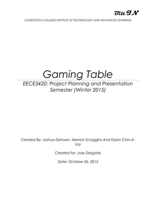 Bilt-IN
CONESTOGA COLLEGE INSTITUTE OF TECHNOLOGY AND ADVANCED LEARNING
Gaming Table
EECE3420: Project Planning and Presentation
Semester (Winter 2015)
Created By: Joshua Dehaan, Merrick Scroggins And Dylan Chin-A-
Loy
Created for: Jose Delgado
Date: October 26, 2015
 