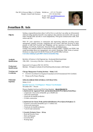 Jonathan B. Asis
Objective
Academic
Qualifications
Professional
Qualifications
Seeking a responsible position where I will be fit in to work that I can utilize my full potential
while providing maximumbenefit to my employer. Idea oriented, resourceful, with very good
follow through skills and able to work independently. With good communication skills, both
written and oral.
With 10+ years experience in construction and engineering industries providing project
management, quantity surveying, scheduling and cost control. Had been involved in major
projects in both Gulf Countries and Philippines and has experience in Hotels, Residential
Buildings, Civil Works, Earthworks, Structural Works, and Infrastructure.
Familiar with standard method of measurement including SMM7, CESSM3 and POMI. Had
sound knowledge about cost management, cost control, scheduling, FIDIC forms of contract.
Proficient in using AutoCAD 2D/3D, Primavera P6 and MS Office software.
Currentlystudying to gain RICS charteredmembership.
Bachelor of Science in Civil Engineering – Graduated Working Scholar
1996–2001 - University ofthe East - Caloocan City, Philippines
Registered Civil Engineer (PRC NO. 092792)
Member - Philippine Institute of Certified Quantity Surveyor, UAE Chapter
Trainings and
Certificates
Chicago Management Training Institute – Dubai, UAE
 CCE/CCC (Certified Cost Engineer/Consultant) (AACE International USA Certified)
 Primavera P6, Project Planning
Professional
Experience
SIMA BAGHDAD FOR GENERAL CONTRACTING
Dubai, U.A.E.
Quantity Surveyor / Civil Engineer / Planner/ Cost Estimator
November 2011 – Present
Projects Handled And Involved With Sima Baghdad – IRAQ PROJECTS
1. Earthwork for Appraisal Wells And IntrafieldRoads In West Qurna Field(Phase
- 2 Appraisals ( Excavation & Backfill, up to 250,000 m3)
- 7 Kmroad construction
- 8 bank pits for backfill production
- 2 Cellars construction
2. Earthwork for Cluster Wells andIntrafieldRoads in West Qurna field(phase 2)
- 6 clusters ( excavation &backfill, up to 1.1 million m3)
- 16 Kmroad construction
- 5 bank pits for backfill production
- 7 culvert road construction
3. Security Perimeter Fence – 36 km.
- Road and Security Fence
- Ditch and Rampart
- Concertina Wire
- Warning Signs
Flat 205 Al Zarooni Bldg. A, Al Nahda
Sharjah, United Arab Emirates
Mobile no.: +971 55 776 6854
+971 55 564 9380
E-mail Add: jasis2004@gmail.com
Skype Add: jon_ski
 