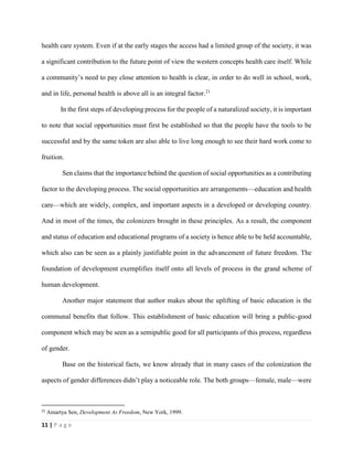 11 | P a g e
health care system. Even if at the early stages the access had a limited group of the society, it was
a significant contribution to the future point of view the western concepts health care itself. While
a community’s need to pay close attention to health is clear, in order to do well in school, work,
and in life, personal health is above all is an integral factor.21
In the first steps of developing process for the people of a naturalized society, it is important
to note that social opportunities must first be established so that the people have the tools to be
successful and by the same token are also able to live long enough to see their hard work come to
fruition.
Sen claims that the importance behind the question of social opportunities as a contributing
factor to the developing process. The social opportunities are arrangements—education and health
care—which are widely, complex, and important aspects in a developed or developing country.
And in most of the times, the colonizers brought in these principles. As a result, the component
and status of education and educational programs of a society is hence able to be held accountable,
which also can be seen as a plainly justifiable point in the advancement of future freedom. The
foundation of development exemplifies itself onto all levels of process in the grand scheme of
human development.
Another major statement that author makes about the uplifting of basic education is the
communal benefits that follow. This establishment of basic education will bring a public-good
component which may be seen as a semipublic good for all participants of this process, regardless
of gender.
Base on the historical facts, we know already that in many cases of the colonization the
aspects of gender differences didn’t play a noticeable role. The both groups—female, male—were
21
Amartya Sen, Development As Freedom, New York, 1999.
 