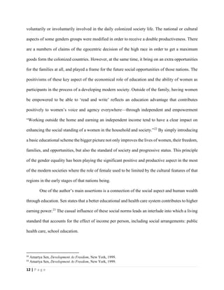 12 | P a g e
voluntarily or involuntarily involved in the daily colonized society life. The national or cultural
aspects of some genders groups were modified in order to receive a double productiveness. There
are a numbers of claims of the egocentric decision of the high race in order to get a maximum
goods form the colonized countries. However, at the same time, it bring on an extra opportunities
for the families at all, and played a frame for the future social opportunities of those nations. The
positivisms of these key aspect of the economical role of education and the ability of women as
participants in the process of a developing modern society. Outside of the family, having women
be empowered to be able to ‘read and write’ reflects an education advantage that contributes
positively to women’s voice and agency everywhere—through independent and empowerment
“Working outside the home and earning an independent income tend to have a clear impact on
enhancing the social standing of a women in the household and society.”22
By simply introducing
a basic educational scheme the bigger picture not only improves the lives of women, their freedom,
families, and opportunities, but also the standard of society and progressive status. This principle
of the gender equality has been playing the significant positive and productive aspect in the most
of the modern societies where the role of female used to be limited by the cultural features of that
regions in the early stages of that nations being.
One of the author’s main assertions is a connection of the social aspect and human wealth
through education. Sen states that a better educational and health care system contributes to higher
earning power.23
The casual influence of these social norms leads an interlude into which a living
standard that accounts for the effect of income per person, including social arrangements: public
health care, school education.
22
Amartya Sen, Development As Freedom, New York, 1999.
23
Amartya Sen, Development As Freedom, New York, 1999.
 