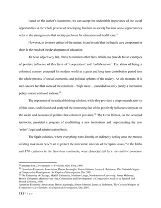 13 | P a g e
Based on the author’s statements, we can accept the undeniable importance of the social
opportunities in the whole process of developing freedom in society because social opportunities
refer to the arrangements that society performs for education and health care.24
However, to be more critical of the matter, it can be said that the health care component in
short is the result of the development of education.
To be an objectively fair, I have to mention other facts, which can provide for an examples
of positive influence of this form of ‘cooperation’ and ‘collaboration’. The status of being a
colonized country presented for modern world as a great and long term contribution period into
the whole process of social, economic, and political spheres of the society. At this moment, it is
well-known fact that some of the colonizer—‘high races’—provided not only purely a mercantile
policy toward enslaved nations.25
The opponents of the radical thinking scholars, while they provided a deep research activity
of this issue, could found and analyzed the interesting fact of the positively influenced impacts on
the social and economical politics that colonizer provided.26
The Great Britain, on the occupied
territories, provided a program of establishing a new institutions and implementing the new
‘order’: legal and administrative basis.
The Spain colonies, where everything were directly or indirectly deploy onto the process
creating maximum benefit or to protect the mercantile interests of the Spain values “in the 16thn
and 17th centuries in the American continents, were characterized by a mercantilist economic
24
Amartya Sen, Development As Freedom, New York, 1999.
25 American Economic Association, Daron Acemoglu, Simon Johnson, James A. Robinson, The Colonial Origins
of Comparative Development: An Empirical Investigation, Dec 2001.
26
The University of Chicago, McGill University, Matthew Lange, Northwestern University, James Mahoney,
Brown University Matthias vom Hau, Colonialism and Development: A Comparative Analysis of Spanish and
British Colonies, 2006.
American Economic Association, Daron Acemoglu, Simon Johnson, James A. Robinson, The Colonial Origins of
Comparative Development: An Empirical Investigation, Dec 2001.
 