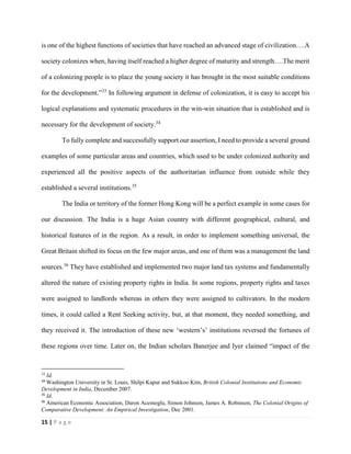15 | P a g e
is one of the highest functions of societies that have reached an advanced stage of civilization….A
society colonizes when, having itself reached a higher degree of maturity and strength….The merit
of a colonizing people is to place the young society it has brought in the most suitable conditions
for the development.”33
In following argument in defense of colonization, it is easy to accept his
logical explanations and systematic procedures in the win-win situation that is established and is
necessary for the development of society.34
To fully complete and successfully support our assertion, I need to provide a several ground
examples of some particular areas and countries, which used to be under colonized authority and
experienced all the positive aspects of the authoritarian influence from outside while they
established a several institutions.35
The India or territory of the former Hong Kong will be a perfect example in some cases for
our discussion. The India is a huge Asian country with different geographical, cultural, and
historical features of in the region. As a result, in order to implement something universal, the
Great Britain shifted its focus on the few major areas, and one of them was a management the land
sources.36
They have established and implemented two major land tax systems and fundamentally
altered the nature of existing property rights in India. In some regions, property rights and taxes
were assigned to landlords whereas in others they were assigned to cultivators. In the modern
times, it could called a Rent Seeking activity, but, at that moment, they needed something, and
they received it. The introduction of these new ‘western’s’ institutions reversed the fortunes of
these regions over time. Later on, the Indian scholars Banerjee and Iyer claimed “impact of the
33
Id.
34
Washington University in St. Louis, Shilpi Kapur and Sukkoo Kim, British Colonial Institutions and Economic
Development in India, December 2007.
35
Id.
36
American Economic Association, Daron Acemoglu, Simon Johnson, James A. Robinson, The Colonial Origins of
Comparative Development: An Empirical Investigation, Dec 2001.
 