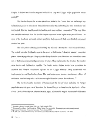 19 | P a g e
Empire. It helped the Russian regional officials to keep the Kyrgyz major population under
control.43
The Russian Empire for its own operational period in the Central Asia has not brought any
fundamental goods or innovation. The contribution into the establishing the new institutions was
too limited. The few local laws of the land tax and some military cooperation.44
The only thing
that could be noticeable from the Russian Empire operation in that region was a peaceful time. The
most of the local and territorial military conflicts, that previously had some kind of permanent
statues, had gone.
The next period of being colonized by the Russian—Bolsheviks—was much flourished.
The period, when the Bolsheviks came to the power in the Russian Federation, was very promising
period for the Kyrgyz People. They took of a charge from the local feudalists and established some
sort of the local parliament and government structure. They implemented the structure that was the
same in the each Bolshevik’s republic. The Soviet leaders helped to the local population to
establish the complex educational system on the Kyrgyz territory. They established and
implemented several land reform laws. The local government system—parliament, cabinet of
ministries, local military units—which were copied from the current Soviet Russia. 45
The most noticeable moments of being under the Soviet Union authority for Kyrgyz
population were the process of formation the former Kyrgyz territory into the legal entity of the
Soviet Union. In October 14, 1924 the Kara-Kirghiz Autonomous Region was founded within the
43
Bernard A. Cook, Europe Since 1945: An Encyclopedia, 2001
44
Bolshaya Sovetskaya Enciklopediya, (Major Soviet Encyclopedia) Большая советская энциклопедия,
Киргизская Советская Социалистическая Республика, 2013.
45
RUSN 276: Environmental Crises in Former Soviet SpaceProfessor Walt Richmond Fall 2005
 