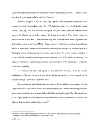 21 | P a g e
agricultural and industrial sectors were the main finance accumulating sectors. The Soviet Union
helped the Kirghiz people to build a hundred factories.
What was the price of this all. The Kirghiz people were obligated to demonstrate their
loyalty to the Soviet Russian Federation. The USSR had unlimited access to the all Kirghiz natural
sources. The Kirgiz land was inundated with gold, coal, rare metals, uranium, and many other
sources. The Kirghiz people had to serve to the Soviet Army forces. When Soviet Union was
involved in the World War 2, three hundred forty five thousand troops from Kirgizstan were
deployed and joined to the Soviet Military forces, and only one hundred sixty two thousand made
it back. It was a quite ‘decent’ price for receiving and using all those goods. The participation of
the Kirghiz people in the government sector also was restricted. The sixteen percent were allowed
to hold a high level positions in the government forces services: KGD, MVD, and Military. The
religious restriction was quite noticeable; there was not an option of the free religious component
in the Soviet republics.
To summaries all facts and aspects of this particular example, I have to say that
collaboration of Kirghiz people with the Soviet Russia was probably a best example of the
cooperation ‘high’ race with a ‘dependent’ race.
During the period when Kirghizstan was joined to the Soviet Union and was part of it, the
Kirghiz nation was transformed into the modern form of the state. The numbers of the government
and economic institutions were successfully established and implemented. The Educational level
of the Kirghiz people increased to the necessary world level. The all, rudimentary, feudalistic, and
religious discriminating traditions have gone. 46
46
Bolshaya Sovetskaya Enciklopediya, (Major Soviet Encyclopedia) Большая советская энциклопедия,
Киргизская Советская Социалистическая Республика, 2013.
 