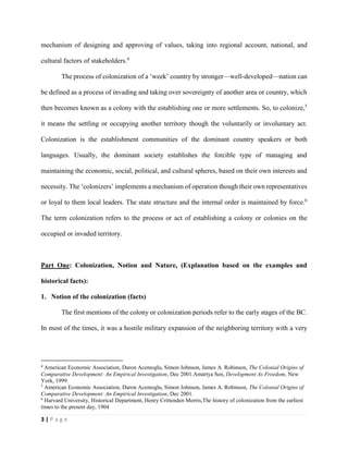 3 | P a g e
mechanism of designing and approving of values, taking into regional account, national, and
cultural factors of stakeholders.4
The process of colonization of a ‘week’ country by stronger—well-developed—nation can
be defined as a process of invading and taking over sovereignty of another area or country, which
then becomes known as a colony with the establishing one or more settlements. So, to colonize,5
it means the settling or occupying another territory though the voluntarily or involuntary act.
Colonization is the establishment communities of the dominant country speakers or both
languages. Usually, the dominant society establishes the forcible type of managing and
maintaining the economic, social, political, and cultural spheres, based on their own interests and
necessity. The ‘colonizers’ implements a mechanism of operation though their own representatives
or loyal to them local leaders. The state structure and the internal order is maintained by force.6
The term colonization refers to the process or act of establishing a colony or colonies on the
occupied or invaded territory.
Part One: Colonization, Notion and Nature, (Explanation based on the examples and
historical facts):
1. Notion of the colonization (facts)
The first mentions of the colony or colonization periods refer to the early stages of the BC.
In most of the times, it was a hostile military expansion of the neighboring territory with a very
4
American Economic Association, Daron Acemoglu, Simon Johnson, James A. Robinson, The Colonial Origins of
Comparative Development: An Empirical Investigation, Dec 2001.Amartya Sen, Development As Freedom, New
York, 1999.
5
American Economic Association, Daron Acemoglu, Simon Johnson, James A. Robinson, The Colonial Origins of
Comparative Development: An Empirical Investigation, Dec 2001.
6
Harvard University, Historical Department, Henry Crittenden Morris,The history of colonization from the earliest
times to the present day, 1904
 