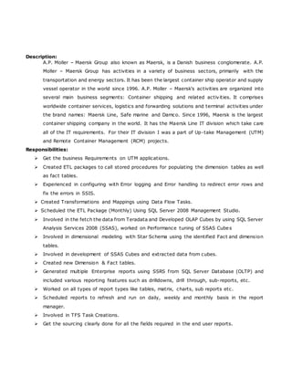 Description:
A.P. Moller – Maersk Group also known as Maersk, is a Danish business conglomerate. A.P.
Moller – Maersk Group has activities in a variety of business sectors, primarily with the
transportation and energy sectors. It has been the largest container ship operator and supply
vessel operator in the world since 1996. A.P. Moller – Maersk's activities are organized into
several main business segments: Container shipping and related activities. It comprises
worldwide container services, logistics and forwarding solutions and terminal activities under
the brand names: Maersk Line, Safe marine and Damco. Since 1996, Maersk is the largest
container shipping company in the world. It has the Maersk Line IT division which take care
all of the IT requirements. For their IT division I was a part of Up-take Management (UTM)
and Remote Container Management (RCM) projects.
Responsibilities:
 Get the business Requirements on UTM applications.
 Created ETL packages to call stored procedures for populating the dimension tables as well
as fact tables.
 Experienced in configuring with Error logging and Error handling to redirect error rows and
fix the errors in SSIS.
 Created Transformations and Mappings using Data Flow Tasks.
 Scheduled the ETL Package (Monthly) Using SQL Server 2008 Management Studio.
 Involved in the fetch the data from Teradata and Developed OLAP Cubes by using SQL Server
Analysis Services 2008 (SSAS), worked on Performance tuning of SSAS Cubes
 Involved in dimensional modeling with Star Schema using the identified Fact and dimension
tables.
 Involved in development of SSAS Cubes and extracted data from cubes.
 Created new Dimension & Fact tables.
 Generated multiple Enterprise reports using SSRS from SQL Server Database (OLTP) and
included various reporting features such as drilldowns, drill through, sub-reports, etc.
 Worked on all types of report types like tables, matrix, charts, sub reports etc.
 Scheduled reports to refresh and run on daily, weekly and monthly basis in the report
manager.
 Involved in TFS Task Creations.
 Get the sourcing clearly done for all the fields required in the end user reports.
 