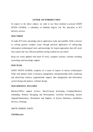 LETTER OF INTRODUCTION
In respect to the above subject, we want to use these medium to present LIGHT
SEVEN GLOBAL, a subsidiary of Otuboha Nigeria Ltd. We specialize in ICT
delivery services.
OUR VISION
To make ICT tools, knowledge and its application ready and available. With a mission
to solving general complex issues through practical application of cutting-edge
information technological tools and knowledge for logical approaches that will result
into a quick and very effective problem solving method for our clients.
Keep our client updated with latest IT tools; computer systems, software including
networking and knowledge support
OUR TEAM
LIGHT SEVEN GLOBAL comprise of a teams of experts in various technological
fields with advance skills in business management, entrepreneurship skills, marketing
and advertising solution, organizational support, data management and information
system design and analysis, software design.
OUR SERVICES INCLUDES
Business/Office support services: Ideas/Concept developing, Company/Business
rebranding, Website Designing and Development, Certified Networking, System
Upgrade/Maintenance, Distribution and Supplies of System Hardwares, Installation
Services, Trainings.
OBUTE ROBERT ENOYI
CEO/Director
 