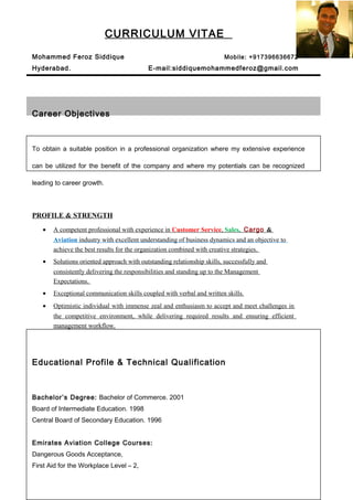 CURRICULUM VITAE
Mohammed Feroz Siddique Mobile: +917396636672
Hyderabad. E-mail:siddiquemohammedferoz@gmail.com
Career Objectives
To obtain a suitable position in a professional organization where my extensive experience
can be utilized for the benefit of the company and where my potentials can be recognized
leading to career growth.
PROFILE & STRENGTH
• A competent professional with experience in Customer Service, Sales, Cargo &
Aviation industry with excellent understanding of business dynamics and an objective to
achieve the best results for the organization combined with creative strategies.
• Solutions oriented approach with outstanding relationship skills, successfully and
consistently delivering the responsibilities and standing up to the Management
Expectations.
• Exceptional communication skills coupled with verbal and written skills.
• Optimistic individual with immense zeal and enthusiasm to accept and meet challenges in
the competitive environment, while delivering required results and ensuring efficient
management workflow.
Educational Profile & Technical Qualification
Bachelor’s Degree: Bachelor of Commerce. 2001
Board of Intermediate Education. 1998
Central Board of Secondary Education. 1996
Emirates Aviation College Courses:
Dangerous Goods Acceptance,
First Aid for the Workplace Level – 2,
 