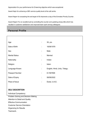 Appreciation for your performance for E-learning objective which was exceptional.
Award Najm for achieving a 98% service quality level at the call centre.
Award Najam for exceeding the set target of 50 shipments a day of the Emirates Priority Counter.
Award Najam For an excellent job by controlling the counter and updating airway bills which has
resulted in customer satisfaction and improved team spirit among colleagues.
Personal Profile
Age : 35, yrs.
Date of Birth : 16/08/1979
Sex : Male
Marital Status : Married
Nationality : Indian
Religion : Islam
Language Known : English, Hindi, Urdu, Telegu.
Passport Number : K-7467806
Date of Expiry : 06/08/2022
Place of Issue : Dubai, U.A.E.
SELF DESCRIPTION
Individual Competency
Problem Solving and Decision Making
Attention to Detail and Quality
Effective Communication
Customer Service Orientation
Organizing for Results
Teamwork.
 
