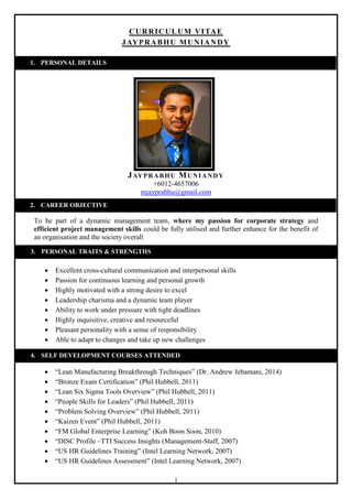 1
CURRICULUM VITAE
JAYPRABHU MUNIANDY
JAYPRABHU MUNIANDY
+6012-4657006
mjayprabhu@gmail.com
To be part of a dynamic management team, where my passion for corporate strategy and
efficient project management skills could be fully utilised and further enhance for the benefit of
an organisation and the society overall
 Excellent cross-cultural communication and interpersonal skills
 Passion for continuous learning and personal growth
 Highly motivated with a strong desire to excel
 Leadership charisma and a dynamic team player
 Ability to work under pressure with tight deadlines
 Highly inquisitive, creative and resourceful
 Pleasant personality with a sense of responsibility
 Able to adapt to changes and take up new challenges
 “Lean Manufacturing Breakthrough Techniques” (Dr. Andrew Jebamani, 2014)
 “Bronze Exam Certification” (Phil Hubbell, 2011)
 “Lean Six Sigma Tools Overview” (Phil Hubbell, 2011)
 “People Skills for Leaders” (Phil Hubbell, 2011)
 “Problem Solving Overview” (Phil Hubbell, 2011)
 “Kaizen Event” (Phil Hubbell, 2011)
 “FM Global Enterprise Learning” (Koh Boon Soon, 2010)
 “DISC Profile –TTI Success Insights (Management-Staff, 2007)
 “US HR Guidelines Training” (Intel Learning Network, 2007)
 “US HR Guidelines Assessment” (Intel Learning Network, 2007)
1. PERSONAL DETAILS
2. CAREER OBJECTIVE
3. PERSONAL TRAITS & STRENGTHS
4. SELF DEVELOPMENT COURSES ATTENDED
 