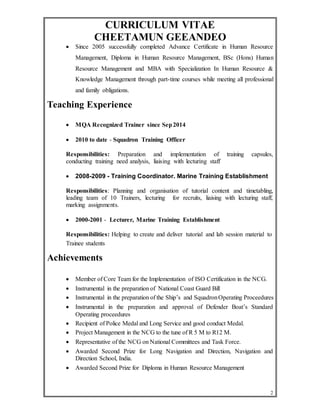 CURRICULUM VITAE 
CHEETAMUN GEEANDEO 
 Since 2005 successfully completed Advance Certificate in Human Resource 
Management, Diploma in Human Resource Management, BSc (Hons) Human 
Resource Management and MBA with Specialization In Human Resource & 
Knowledge Management through part-time courses while meeting all professional 
and family obligations. 
2 
Teaching Experience 
 MQA Recognized Trainer since Sep 2014 
 2010 to date - Squadron Training Officer 
Responsibilities: Preparation and implementation of training capsules, 
conducting training need analysis, liaising with lecturing staff 
 2008-2009 - Training Coordinator. Marine Training Establishment 
Responsibilities: Planning and organisation of tutorial content and timetabling, 
leading team of 10 Trainers, lecturing for recruits, liaising with lecturing staff, 
marking assignments. 
 2000-2001 - Lecturer, Marine Training Establishment 
Responsibilities: Helping to create and deliver tutorial and lab session material to 
Trainee students 
Achievements 
 Member of Core Team for the Implementation of ISO Certification in the NCG. 
 Instrumental in the preparation of National Coast Guard Bill 
 Instrumental in the preparation of the Ship’s and Squadron Operating Proceedures 
 Instrumental in the preparation and approval of Defender Boat’s Standard 
Operating proceedures 
 Recipient of Police Medal and Long Service and good conduct Medal. 
 Project Management in the NCG to the tune of R 5 M to R12 M. 
 Representative of the NCG on National Committees and Task Force. 
 Awarded Second Prize for Long Navigation and Direction, Navigation and 
Direction School, India. 
 Awarded Second Prize for Diploma in Human Resource Management 
 