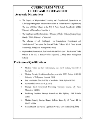 CURRICULUM VITAE 
CHEETAMUN GEEANDEO 
4 
Academic Dissertations 
 The Impact of Organizational Learning and Organizational Commitment on 
Knowledge Management and Staff Satisfaction in a Public Service Organization ( 
The case of Police Officers in the NO 1 Patrol Vessels Squadron) ( 2012)( 
University of Technology, Mauritius ) 
 The Enrichment and Job Satisfaction ( The case of Police Officers, National Coast 
Guard) ( 2008) (University of Mauritius) 
 The Influence of Job Enrichment on Organisational Commitment, Job 
Satisfaction and Turn over ( The Case Of Police Officers, NO 1 Patrol Vessels 
Squadron) ( 2006) (MEF Management School) 
 Organisational Commitment, Job Satisfaction and Turn over ( The Case Of Police 
Officers in the NO 1 Patrol Vessels Squadron) ( 2005) (MEF Management 
School) 
Professional Qualifications 
 Maritime Crime and Law Enforcement, Guy Morel Institute, University of 
Seychelles 
 Maritime Security, Regulation and enforcement in the IORA Region, ANCORS, 
University of Wollongong, Australia (2014) 
 Law enforcement from the bridge of patrol boat, DRTC, Djibouti ( 2013) 
 Counter Piracy, EU/UNODC, ( 2012 ) 
 Strategic Level Small-Craft Combating Terrorism Course, US Navy, 
Mississippi ( 2010) 
 Proficiency Certificate Damage Control and Fire Fighting , INS Trishul ( 
2010) 
 Maritime Security Course, Bandari College, Kenya by US Navy ( 22 Jun 
09- 13 Jul 09) 
 Coastal Search and Rescue Operations Course, US Coast Guard ( 2008) 
 