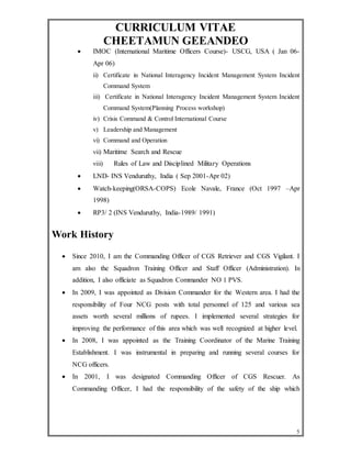 CURRICULUM VITAE 
CHEETAMUN GEEANDEO 
 IMOC (International Maritime Officers Course)- USCG, USA ( Jan 06- 
Apr 06) 
ii) Certificate in National Interagency Incident Management System Incident 
5 
Command System 
iii) Certificate in National Interagency Incident Management System Incident 
Command System(Planning Process workshop) 
iv) Crisis Command & Control International Course 
v) Leadership and Management 
vi) Command and Operation 
vii) Maritime Search and Rescue 
viii) Rules of Law and Disciplined Military Operations 
 LND- INS Venduruthy, India ( Sep 2001-Apr 02) 
 Watch-keeping(ORSA-COPS) Ecole Navale, France (Oct 1997 –Apr 
1998) 
 RP3/ 2 (INS Venduruthy, India-1989/ 1991) 
Work History 
 Since 2010, I am the Commanding Officer of CGS Retriever and CGS Vigilant. I 
am also the Squadron Training Officer and Staff Officer (Administration). In 
addition, I also officiate as Squadron Commander NO 1 PVS. 
 In 2009, I was appointed as Division Commander for the Western area. I had the 
responsibility of Four NCG posts with total personnel of 125 and various sea 
assets worth several millions of rupees. I implemented several strategies for 
improving the performance of this area which was well recognized at higher level. 
 In 2008, I was appointed as the Training Coordinator of the Marine Training 
Establishment. I was instrumental in preparing and running several courses for 
NCG officers. 
 In 2001, I was designated Commanding Officer of CGS Rescuer. As 
Commanding Officer, I had the responsibility of the safety of the ship which 
 