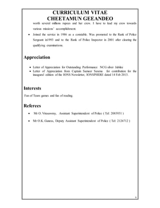 CURRICULUM VITAE 
CHEETAMUN GEEANDEO 
worth several millions rupees and her crew. I have to lead my crew towards 
various missions’ accomplishment. 
 Joined the service in 1986 as a constable. Was promoted to the Rank of Police 
Sergeant in1993 and to the Rank of Police Inspector in 2001 after clearing the 
qualifying examinations. 
6 
Appreciation 
 Letter of Appreciation for Outstanding Performance NCG silver Jubilee 
 Letter of Appreciation from Captain Sameer Saxena for contribution for the 
inaugural edition of the IONS Newsletter, IONSPHERE dated 14 Feb 2013. 
Interests 
Fan of Team games and fun of reading. 
Referees 
 Mr O. Virasawmy, Assistant Superintendent of Police ( Tel: 2083931 ) 
 Mr O.K. Guness, Deputy Assistant Superintendent of Police ( Tel: 2126712 ) 
