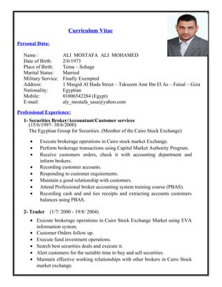 Curriculum Vitae
Personal Data:
Name : ALI MOSTAFA ALI MOHAMED
Date of Birth: 2/6/1973
Place of Birth: Tema – Sohage
Marital Status: Married
Military Service: Finally Exempted
Address: 1 Masgid Al Huda Street – Takseem Amr Ibn El As – Faisal – Giza
Nationality: Egyptian
Mobile: 01006542284 (Egypt)
E-mail: aly_mostafa_sasa@yahoo.com
Professional Experience:
1- Securities Broker/Accountant/Customer services
(15/6/1997- 30/6/2000)
The Egyptian Group for Securities. (Member of the Cairo Stock Exchange)
• Execute brokerage operations in Cairo stock market Exchange.
• Perform brokerage transactions using Capital Market Authority Program.
• Receive customers orders, check it with accounting department and
inform brokers.
• Recording customer accounts.
• Responding to customer requirements.
• Maintain a good relationship with customers.
• Attend Professional broker accounting system training course (PBAS).
• Recording cash and and ties receipts and extracting accounts customers
balances using PBAS.
2- Trader (1/7/ 2000 - 19/8/ 2004)
• Execute brokerage operations in Cairo Stock Exchange Market using EVA
information system.
• Customer Orders follow up.
• Execute fund investment operations.
• Search best securities deals and execute it.
• Alert customers for the suitable time to buy and sell securities.
• Maintain effective working relationships with other brokers in Cairo Stock
market exchange.
 