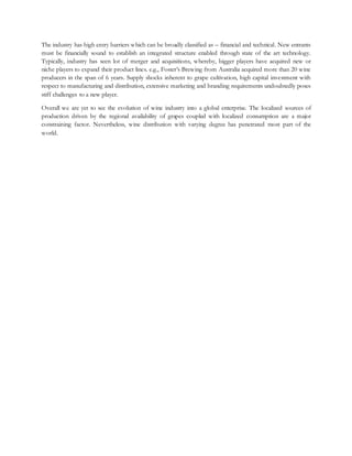 The industry has high entry barriers which can be broadly classified as – financial and technical. New entrants
must be financially sound to establish an integrated structure enabled through state of the art technology.
Typically, industry has seen lot of merger and acquisitions, whereby, bigger players have acquired new or
niche players to expand their product lines. e.g., Foster’s Brewing from Australia acquired more than 20 wine
producers in the span of 6 years. Supply shocks inherent to grape cultivation, high capital investment with
respect to manufacturing and distribution, extensive marketing and branding requirements undoubtedly poses
stiff challenges to a new player.
Overall we are yet to see the evolution of wine industry into a global enterprise. The localized sources of
production driven by the regional availability of grapes coupled with localized consumption are a major
constraining factor. Nevertheless, wine distribution with varying degree has penetrated most part of the
world.
 