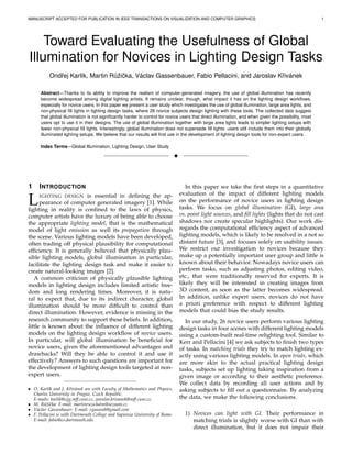 MANUSCRIPT ACCEPTED FOR PUBLICATION IN IEEE TRANSACTIONS ON VISUALIZATION AND COMPUTER GRAPHICS 1
Toward Evaluating the Usefulness of Global
Illumination for Novices in Lighting Design Tasks
Ondˇrej Karl´ık, Martin R˚uˇziˇcka, V´aclav Gassenbauer, Fabio Pellacini, and Jaroslav Kˇriv´anek
Abstract—Thanks to its ability to improve the realism of computer-generated imagery, the use of global illumination has recently
become widespread among digital lighting artists. It remains unclear, though, what impact it has on the lighting design workﬂows,
especially for novice users. In this paper we present a user study which investigates the use of global illumination, large area lights, and
non-physical ﬁll lights in lighting design tasks, where 26 novice subjects design lighting with these tools. The collected data suggest
that global illumination is not signiﬁcantly harder to control for novice users that direct illumination, and when given the possibility, most
users opt to use it in their designs. The use of global illumination together with large area lights leads to simpler lighting setups with
fewer non-physical ﬁll lights. Interestingly, global illumination does not supersede ﬁll lights: users still include them into their globally
illuminated lighting setups. We believe that our results will ﬁnd use in the development of lighting design tools for non-expert users.
Index Terms—Global Illumination, Lighting Design, User Study
!
1 INTRODUCTION
LIGHTING DESIGN is essential in deﬁning the ap-
pearance of computer generated imagery [1]. While
lighting in reality is conﬁned to the laws of physics,
computer artists have the luxury of being able to choose
the appropriate lighting model, that is the mathematical
model of light emission as well its propagation through
the scene. Various lighting models have been developed,
often trading off physical plausibility for computational
efﬁciency. It is generally believed that physically plau-
sible lighting models, global illumination in particular,
facilitate the lighting design task and make it easier to
create natural-looking images [2].
A common criticism of physically plausible lighting
models in lighting design includes limited artistic free-
dom and long rendering times. Moreover, it is natu-
ral to expect that, due to its indirect character, global
illumination should be more difﬁcult to control than
direct illumination. However, evidence is missing in the
research community to support these beliefs. In addition,
little is known about the inﬂuence of different lighting
models on the lighting design workﬂow of novice users.
In particular, will global illumination be beneﬁcial for
novice users, given the aforementioned advantages and
drawbacks? Will they be able to control it and use it
effectively? Answers to such questions are important for
the development of lighting design tools targeted at non-
expert users.
• O. Karl´ık and J. Kˇriv´anek are with Faculty of Mathematics and Physics,
Charles University in Prague, Czech Republic.
E-mails: karlik@cgg.mff.cuni.cz, jaroslav.krivanek@mff.cuni.cz.
• M. R˚uˇziˇcka: E-mail: martinruzickatm@seznam.cz
• V´aclav Gassenbauer: E-mail: vgassenb@gmail.com
• F. Pellacini is with Dartmouth College and Sapienza University of Rome.
E-mail: fabio@cs.dartmouth.edu
In this paper we take the ﬁrst steps in a quantitative
evaluation of the impact of different lighting models
on the performance of novice users in lighting design
tasks. We focus on global illumination (GI), large area
vs. point light sources, and ﬁll lights (lights that do not cast
shadows nor create specular highlights). Our work dis-
regards the computational efﬁciency aspect of advanced
lighting models, which is likely to be resolved in a not so
distant future [3], and focuses solely on usability issues.
We restrict our investigation to novices because they
make up a potentially important user group and little is
known about their behavior. Nowadays novice users can
perform tasks, such as adjusting photos, editing video,
etc., that were traditionally reserved for experts. It is
likely they will be interested in creating images from
3D content, as soon as the latter becomes widespread.
In addition, unlike expert users, novices do not have
a priori preference with respect to different lighting
models that could bias the study results.
In our study, 26 novice users perform various lighting
design tasks in four scenes with different lighting models
using a custom-built real-time relighting tool. Similar to
Kerr and Pellacini [4] we ask subjects to ﬁnish two types
of tasks. In matching trials they try to match lighting ex-
actly using various lighting models. In open trials, which
are more akin to the actual practical lighting design
tasks, subjects set up lighting taking inspiration from a
given image or according to their aesthetic preference.
We collect data by recording all user actions and by
asking subjects to ﬁll out a questionnaire. By analyzing
the data, we make the following conclusions.
1) Novices can light with GI. Their performance in
matching trials is slightly worse with GI than with
direct illumination, but it does not impair their
 