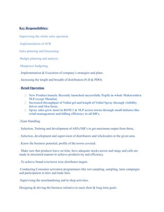 Key Responsibilities:
Supervising the whole sales operation.
.Implementation of AVR.
Sales planning and forecasting.
.Budget planning and analysis.
.Manpower budgeting.
. Implementation & Execution of company’s strategies and plans.
. Increasing the length and breadth of distribution (N.D & PDO).
. Retail Operation.
 New Product launch. Recently launched successfully Pepfiz in whole Maharashtra
M.P except Mumbai.
 Increased throughput of Volini gel and length of Volini Spray through visibility
drives and Sku focus.
 Spray sales grew most in ROM 1 & M.P across towns through small initiates like
retail management and billing efficiency to all DB’s.
.Team Handling.
. Selection, Training and development of ASEs/ISR’s to get maximum output from them.
. Selection, development and supervision of distributors and wholesalers in the given area.
. Know the business potential, profile of the towns covered.
. Make sure that products leave on time, have adequate stocks across and range and calls are
made in structured manner to achieve productivity and efficiency.
. To achieve brand wise/town wise distributor targets.
.Conducting Consumer activation programmers like wet sampling, sampling, taste campaigns
and participation in fairs and trade fairs.
.Supervising the merchandising and in shop activities.
Designing & driving the business initiative to meet short & long term goals.
 