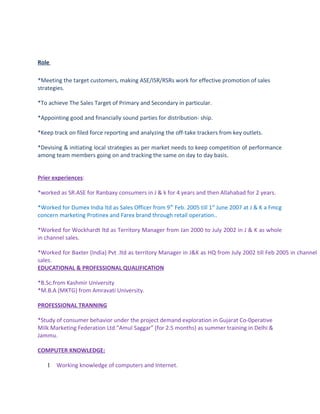 Role
*Meeting the target customers, making ASE/ISR/RSRs work for effective promotion of sales
strategies.
*To achieve The Sales Target of Primary and Secondary in particular.
*Appointing good and financially sound parties for distribution- ship.
*Keep track on filed force reporting and analyzing the off-take trackers from key outlets.
*Devising & initiating local strategies as per market needs to keep competition of performance
among team members going on and tracking the same on day to day basis.
Prier experiences:
*worked as SR.ASE for Ranbaxy consumers in J & k for 4 years and then Allahabad for 2 years.
*Worked for Dumex India ltd as Sales Officer from 9th
Feb. 2005 till 1st
June 2007 at J & K a Fmcg
concern marketing Protinex and Farex brand through retail operation..
*Worked for Wockhardt ltd as Territory Manager from Jan 2000 to July 2002 in J & K as whole
in channel sales.
*Worked for Baxter (India) Pvt .ltd as territory Manager in J&K as HQ from July 2002 till Feb 2005 in channel
sales.
EDUCATIONAL & PROFESSIONAL QUALIFICATION
*B.Sc.from Kashmir University
*M.B.A (MKTG) from Amravati University.
PROFESSIONAL TRANNING
*Study of consumer behavior under the project demand exploration in Gujarat Co-0perative
Milk Marketing Federation Ltd.”Amul Saggar” (for 2.5 months) as summer training in Delhi &
Jammu.
COMPUTER KNOWLEDGE:
1 Working knowledge of computers and Internet.
 